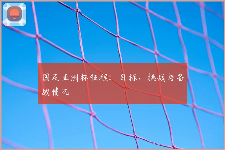 国足亚洲杯征程：目标、挑战与备战情况