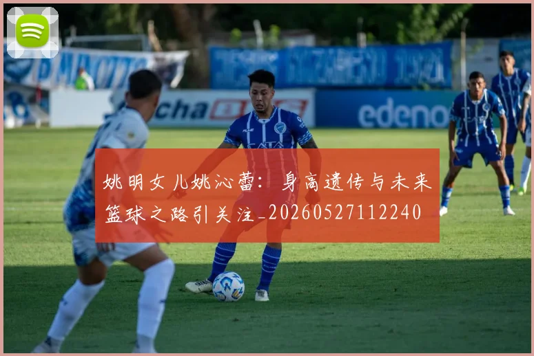 姚明女儿姚沁蕾：身高遗传与未来篮球之路引关注_20260527112240
