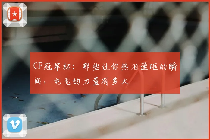 CF冠军杯:那些让你热泪盈眶的瞬间,电竞的力量有多大