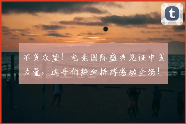 不负众望！电竞国际盛典见证中国力量，选手们热血拼搏感动全场！