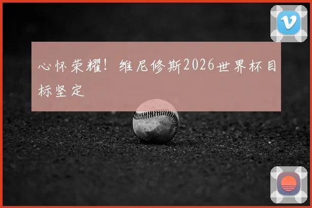 心怀荣耀！维尼修斯2026世界杯目标坚定