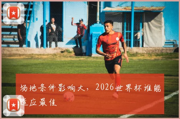 场地条件影响大，2026世界杯谁能适应最佳