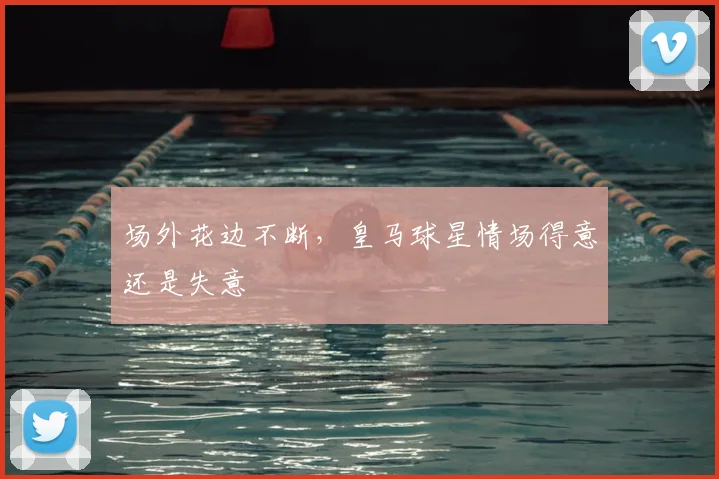 场外花边不断,皇马球星情场得意还是失意