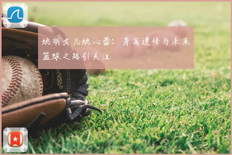 姚明女儿姚沁蕾:身高遗传与未来篮球之路引关注