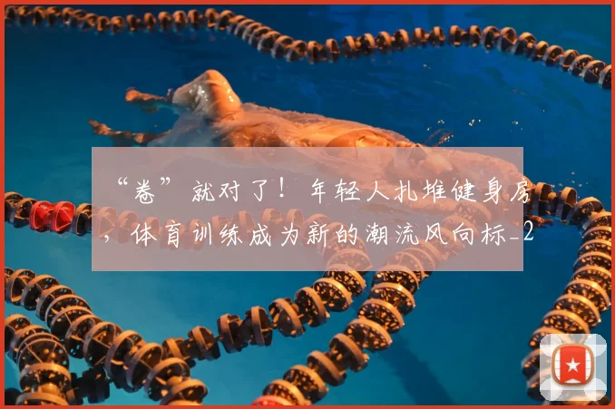 “卷”就对了!年轻人扎堆健身房,体育训练成为新的潮流风向标_20260702172524