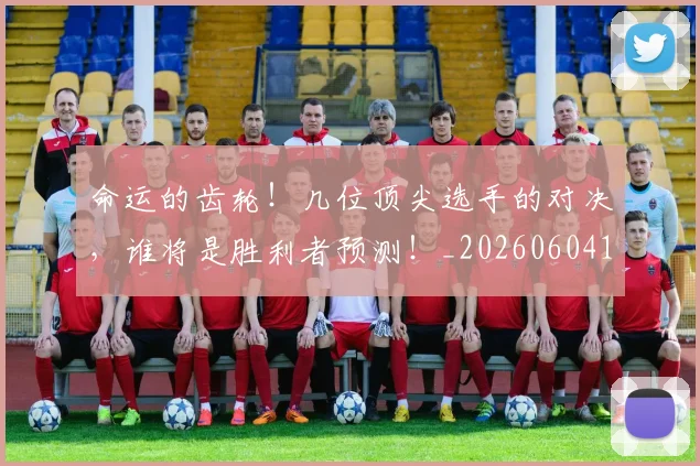 命运的齿轮！几位顶尖选手的对决，谁将是胜利者预测！_20260604144205