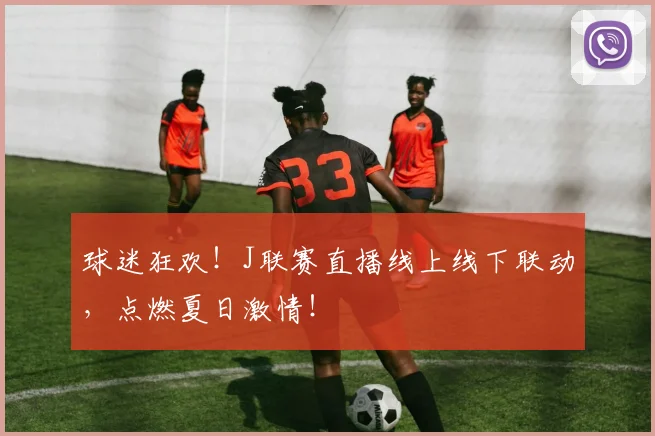 球迷狂欢！J联赛直播线上线下联动，点燃夏日激情！