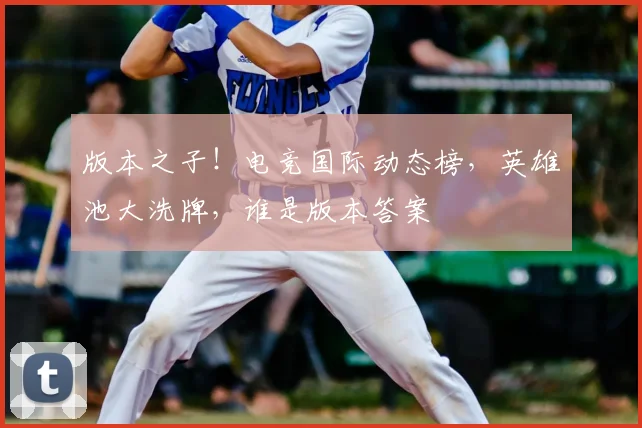 版本之子!电竞国际动态榜,英雄池大洗牌,谁是版本答案