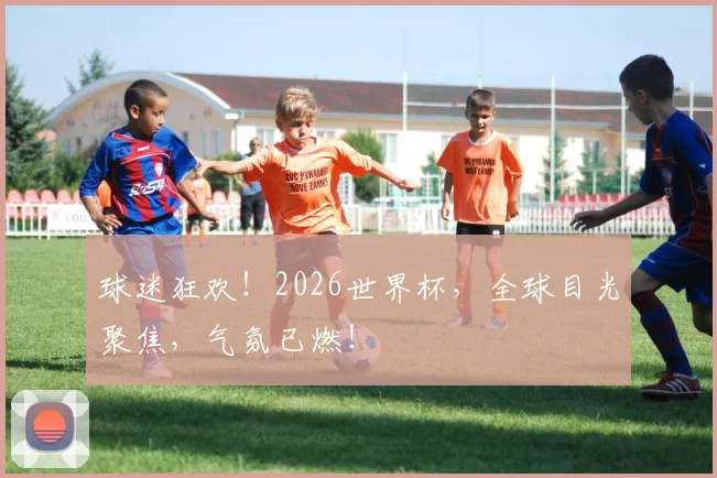 球迷狂欢！2026世界杯，全球目光聚焦，气氛已燃！
