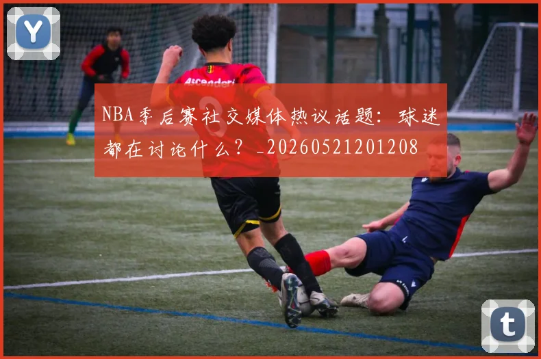 NBA季后赛社交媒体热议话题:球迷都在讨论什么?_20260521201208