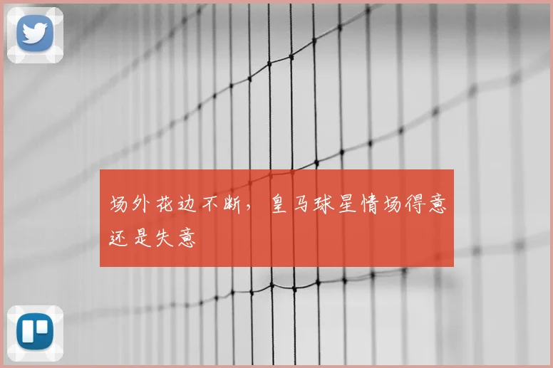 场外花边不断，皇马球星情场得意还是失意