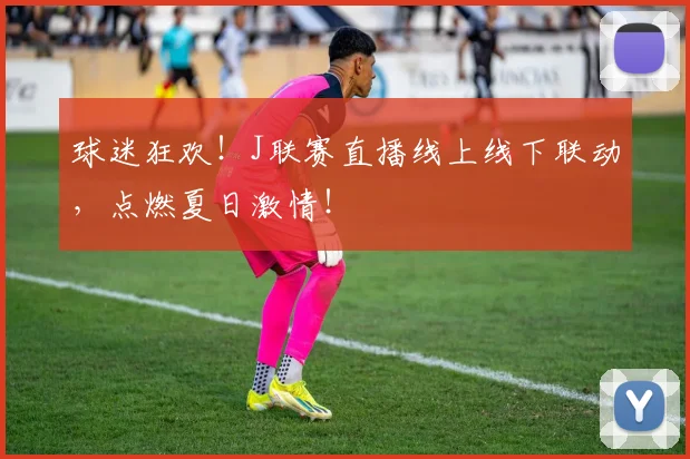 球迷狂欢！J联赛直播线上线下联动，点燃夏日激情！
