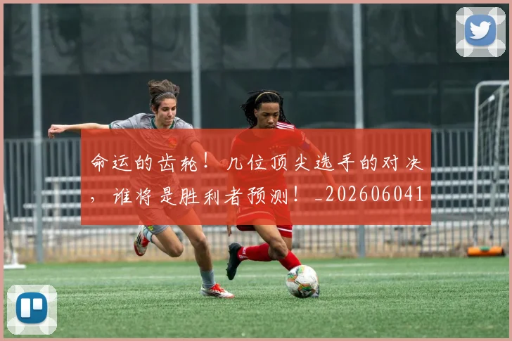 命运的齿轮！几位顶尖选手的对决，谁将是胜利者预测！_20260604144205