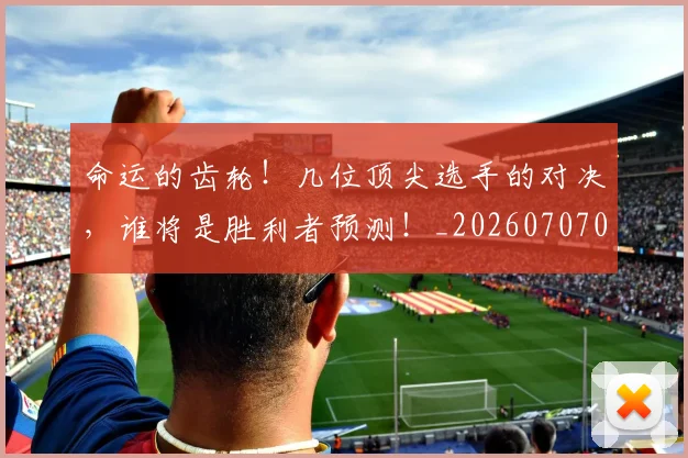 命运的齿轮！几位顶尖选手的对决，谁将是胜利者预测！_20260707012440