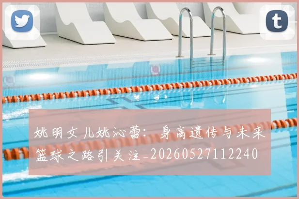 姚明女儿姚沁蕾:身高遗传与未来篮球之路引关注_20260527112240