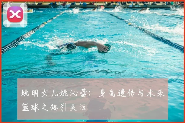 姚明女儿姚沁蕾：身高遗传与未来篮球之路引关注