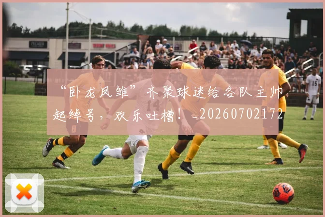 “卧龙凤雏”齐聚球迷给各队主帅起绰号，欢乐吐槽！_20260702172523