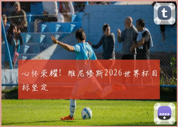 心怀荣耀!维尼修斯2026世界杯目标坚定